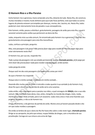 O Homem Rico e a Ilha Paraíso
Certo homem rico e generoso, havia comprado uma ilha, distante de tudo. Nesta ilha, ele construiu
muitas moradias e investiu muito dinheiro para que tudo fosse perfeito, visto que todos os outros
lugares do planeta estavam corrompidos por doenças, mortes, dor, lascívia, etc. Nesta ilha, todos
poderiam viver eternamente livres do pecado e suas conseqüências.

Este homem, então, passou a distribuir, gratuitamente, passagens de avião para esta ilha, a qual é
acessível somente pelos aviões que pertencem ao dono da ilha.

Judas, enquanto vivia sua vida comum, foi encontrado pelo homem rico e generoso, o qual lhe deu
gratuitamente uma passagem para esta ilha maravilhosa.

Judas, confuso a princípio, pergunta:

Mas, esta passagem é de graça? Não preciso fazer algo para recebê-la? Preciso pagar algo para
estar eternamente nesta ilha?

O Homem rico, por sua vez, responde-lhe:

Todo o preço da passagem e de sua estadia permanente na ilha, chamada paraíso, já foi pago por
mim.Você não precisa fazer nada para receber esta passagem, senão aceitar.

Judas pergunta ainda:

Porque você me deu esta passagem e fez todas estas coisas por mim?

Ao que o Homem rico responde:

Porque esta é a minha vontade. E falando em minha vontade...

Havendo dito muitas outras coisas e instruído a Judas quanto à sua vontade (a do homem rico),
disse-lhe que o dia e hora da partida do avião seria uma surpresa.

Judas então, com a passagem para o paraíso nas mãos, a qual conseguiu de GRAÇA, vive a sua vida
comum. Não manifesta boas obras, mas, antes, mergulha no mundo das drogas, mata, rouba,
mente para todos. Anda armado, pois é um assassino. Judas viveu anos e mais anos fazendo suas
próprias vontades, e não as do homem rico.

Chega, finalmente, o dia glorioso da partida do avião. Muitos anos já haviam passado desde o dia
em que Judas recebeu a passagem.

Ele então se lembra do que o dono da ilha lhe havia dito sobre a vida neste lugar, chamado paraíso.
Dirige-se ao aeroporto, do jeito que estava, roupas fedidas de drogas, com a imundícia de sua
prostituição. Carrega em sua cintura uma arma de fogo.
 