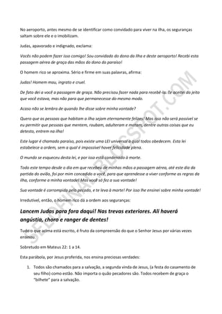 No aeroporto, antes mesmo de se identificar como convidado para viver na ilha, os seguranças
saltam sobre ele e o imobilizam.

Judas, apavorado e indignado, exclama:

Vocês não podem fazer isso comigo! Sou convidado do dono da Ilha e deste aeroporto! Recebi esta
passagem aérea de graça das mãos do dono do paraíso!

O homem rico se aproxima. Sério e firme em suas palavras, afirma:

Judas! Homem mau, ingrato e cruel.

De fato dei a você a passagem de graça. Não precisou fazer nada para recebê-la. Te aceitei do jeito
que você estava, mas não para que permanecesse do mesmo modo.

Acaso não se lembra de quando lhe disse sobre minha vontade?

Quero que as pessoas que habitam a ilha sejam eternamente felizes! Mas isso não será possível se
eu permitir que pessoas que mentem, roubam, adulteram e matam, dentre outras coisas que eu
detesto, entrem na ilha!

Este lugar é chamado paraíso, pois existe uma LEI universal a qual todos obedecem. Esta lei
estabelece a ordem, sem a qual é impossível haver felicidade plena.

O mundo se esqueceu desta lei, e por isso está condenado à morte.

Todo este tempo desde o dia em que recebeu de minhas mãos a passagem aérea, até este dia da
partida do avião, foi por mim concedido a você, para que aprendesse a viver conforme as regras da
ilha, conforme a minha vontade! Mas você só fez a sua vontade!

Sua vontade é corrompida pelo pecado, e te leva à morte! Por isso lhe ensinei sobre minha vontade!

Irredutível, então, o homem rico dá a ordem aos seguranças:

Lancem Judas para fora daqui! Nas trevas exteriores. Ali haverá
angústia, choro e ranger de dentes!
Tudo o que acima está escrito, é fruto da compreensão do que o Senhor Jesus por várias vezes
ensinou.

Sobretudo em Mateus 22: 1 a 14.

Esta parábola, por Jesus proferida, nos ensina preciosas verdades:

   1. Todos são chamados para a salvação, a segunda vinda de Jesus, (a festa do casamento de
      seu filho) como estão. Não importa o quão pecadores são. Todos recebem de graça o
      “bilhete” para a salvação.
 