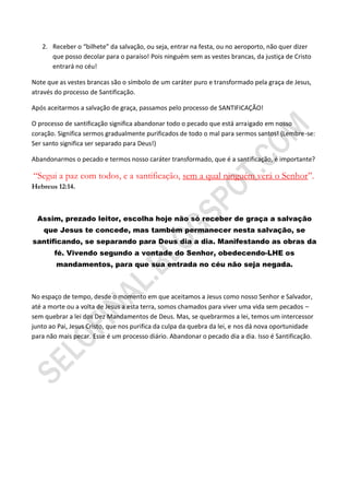 2. Receber o “bilhete” da salvação, ou seja, entrar na festa, ou no aeroporto, não quer dizer
      que posso decolar para o paraíso! Pois ninguém sem as vestes brancas, da justiça de Cristo
      entrará no céu!

Note que as vestes brancas são o símbolo de um caráter puro e transformado pela graça de Jesus,
através do processo de Santificação.

Após aceitarmos a salvação de graça, passamos pelo processo de SANTIFICAÇÃO!

O processo de santificação significa abandonar todo o pecado que está arraigado em nosso
coração. Significa sermos gradualmente purificados de todo o mal para sermos santos! (Lembre-se:
Ser santo significa ser separado para Deus!)

Abandonarmos o pecado e termos nosso caráter transformado, que é a santificação, é importante?

“Segui a paz com todos, e a santificação, sem a qual ninguém verá o Senhor”.
Hebreus 12:14.



 Assim, prezado leitor, escolha hoje não só receber de graça a salvação
    que Jesus te concede, mas também permanecer nesta salvação, se
santificando, se separando para Deus dia a dia. Manifestando as obras da
       fé. Vivendo segundo a vontade do Senhor, obedecendo-LHE os
        mandamentos, para que sua entrada no céu não seja negada.



No espaço de tempo, desde o momento em que aceitamos a Jesus como nosso Senhor e Salvador,
até a morte ou a volta de Jesus a esta terra, somos chamados para viver uma vida sem pecados –
sem quebrar a lei dos Dez Mandamentos de Deus. Mas, se quebrarmos a lei, temos um intercessor
junto ao Pai, Jesus Cristo, que nos purifica da culpa da quebra da lei, e nos dá nova oportunidade
para não mais pecar. Esse é um processo diário. Abandonar o pecado dia a dia. Isso é Santificação.
 