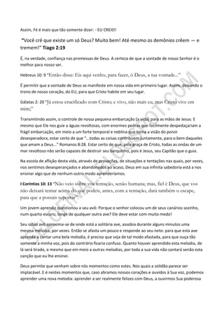 Assim, Fé é mais que tão somente dizer: - EU CREIO!

 “Você crê que existe um só Deus? Muito bem! Até mesmo os demônios crêem — e
tremem!” Tiago 2:19

É, na verdade, confiança nas promessas de Deus. A certeza de que a vontade de nosso Senhor é o
melhor para nosso ser.

Hebreus 10: 9 “Então disse: Eis aqui venho, para fazer, ó Deus, a tua vontade...”

É permitir que a vontade de Deus se manifeste em nossa vida em primeiro lugar. Assim, deixando o
trono de nosso coração, do EU, para que Cristo habite em seu lugar.

Gálatas 2: 20 “Já estou crucificado com Cristo; e vivo, não mais eu, mas Cristo vive em
mim;”
Transmitindo assim, o controle de nossa pequena embarcação [a vida] para as mãos de Jesus. E
mesmo que Ele nos guie a águas revoltosas, com enormes pedras que facilmente despedaçariam a
frágil embarcação, em meio a um forte temporal e neblina que torna a visão do porvir
desesperadora, estar certo de que “...todas as coisas contribuem juntamente, para o bem daqueles
que amam a Deus...” Romanos 8:28. Estar certo de que, pela graça de Cristo, todas as ondas de um
mar revoltoso não serão capazes de destruir seu barquinho, pois é Jesus, seu Capitão que o guia.

Na escola de aflição desta vida, através de provações, de situações e tentações nas quais, por vezes,
nos sentimos desesperançados e abandonados ao acaso, Deus em sua infinita sabedoria está a nos
ensinar algo que de nenhum outro modo aprenderíamos.

I Coríntios 10: 13 “Não veio sobre vós tentação, senão humana; mas, fiel é Deus, que vos
não deixará tentar acima do que podeis, antes, com a tentação, dará também o escape,
para que a possais suportar”.
Um jovem aprendiz questionou a seu avô: Porque o senhor colocou um de seus canários sozinho,
num quarto escuro, longe de qualquer outra ave? Ele deve estar com muito medo!

Seu sábio avô aproxima-se de onde está a solitária ave, assobia durante alguns minutos uma
mesma melodia, por vezes. Então se afasta um pouco e responde ao seu neto: para que esta ave
aprenda a cantar uma bela melodia, é preciso que seja de tal modo afastada, para que ouça tão
somente a minha voz, pois do contrário ficaria confuso. Quanto houver aprendido esta melodia, de
lá será tirado, e mesmo que em meio a outras melodias, por toda a sua vida não cantará senão esta
canção que eu lhe ensinei.

Deus permite que venham sobre nós momentos como estes. Nos quais a solidão parece ser
implacável. E é nestes momentos que, caso abramos nossos corações e ouvidos à Sua voz, podemos
aprender uma nova melodia: aprender a ser realmente felizes com Deus, a ouvirmos Sua poderosa
 