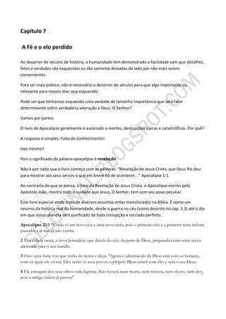 Capítulo 7

A Fé e o elo perdido

Ao decorrer de séculos de história, a humanidade tem demonstrado a facilidade com que detalhes,
fatos e verdades são esquecidas ou tão somente deixadas de lado por não mais serem
convenientes.

Para ser mais prático, não é necessário o decorrer de séculos para que algo importante ou
relevante para nossos dias seja esquecido.

Pode ser que tenhamos esquecido uma verdade de tamanha importância que será fator
determinante sobre verdadeira adoração a Deus, O Senhor?

Vamos por partes.

O livro de Apocalipse geralmente é associado a mortes, destruições épicas e catastróficas. Por quê?

A resposta é simples: Falta de conhecimento!

Isso mesmo!

Pois o significado da palavra apocalipse é revelação.

Não é por nada que o livro começa com as palavras: “Revelação de Jesus Cristo, que Deus lhe deu
para mostrar aos seus servos o que em breve há de acontecer...” Apocalipse 1:1.

Ao contrário do que se pensa, o livro da Revelação de Jesus Cristo, o Apocalipse escrito pelo
Apóstolo João, mostra todo o cuidado que Jesus, O Senhor, tem com seu povo peculiar.

Este livro especial ainda trata de diversos assuntos antes mencionados na Bíblia. É como um
resumo da história real da humanidade, desde a guerra no céu (como descrito no cap. 3.1) até o dia
em que nosso planeta será purificado de toda corrupção e recriado perfeito.

Apocalipse 21:1 ―Então vi um novo céu e uma nova terra, pois o primeiro céu e a primeira terra tinham
passado; e o mar já não existia.

2 Vi a cidade santa, a nova Jerusalém, que descia do céu, da parte de Deus, preparada como uma noiva
adornada para o seu marido.

3 Ouvi uma forte voz que vinha do trono e dizia: "Agora o tabernáculo de Deus está com os homens,
com os quais ele viverá. Eles serão os seus povos; o próprio Deus estará com eles e será o seu Deus.

4 Ele enxugará dos seus olhos toda lágrima. Não haverá mais morte, nem tristeza, nem choro, nem dor,
pois a antiga ordem já passou".
 