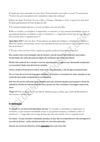 5 Aquele que estava assentado no trono disse: "Estou fazendo novas todas as coisas! " E acrescentou:
"Escreva isto, pois estas palavras são verdadeiras e dignas de confiança".

6 Disse-me ainda: "Está feito. Eu sou o Alfa e o Ômega, o Princípio e o Fim. A quem tiver sede, darei
de beber gratuitamente da fonte da água da vida.

7 O vencedor herdará tudo isto, e eu serei seu Deus e ele será meu filho.

8 Mas os covardes, os incrédulos, os depravados, os assassinos, os que cometem imoralidade sexual, os
que praticam feitiçaria, os idólatras e todos os mentirosos — o lugar deles será no lago de fogo que arde
com enxofre. Esta é a segunda morte".‖

Apocalipse 22:6 O anjo me disse: "Estas palavras são dignas de confiança e verdadeiras. O Senhor, o
Deus dos espíritos dos profetas, enviou o seu anjo para mostrar aos seus servos as coisas que em breve
hão de acontecer".

7 "Eis que venho em breve! Feliz é aquele que guarda as palavras da profecia deste livro".

Ora, sendo o livro uma revelação, não de homens, mas de Jesus Cristo, O Senhor, para toda a
humanidade, por certo são palavras dignas de confiança e de suma importância.

Muitos têm medo de ler e estudar o livro de apocalipse por o julgarem por demasiado complicado
ou assustador! Nada mais distante da verdade.

Como o próprio título do livro indica, trata-se de uma revelação, e não de algo incompreensível.

Por se tratar de um livro de linguagem profética, no entanto, é necessário ter maior atenção ao seu
conteúdo para poder compreendê-lo corretamente.

Este livro foi escrito utilizando-se de símbolos para que somente aqueles que busquem a fonte de
sabedoria, através do Espírito Santo de Deus, possam ter-lhes revelados a mensagem especial de
Jesus.

Tiago 1:5 ―Ora, se algum de vós tem falta de sabedoria, peça-a a Deus, que a todos dá liberalmente e
não censura, e ser-lhe-á dada.”



A Adoração
O capítulo 21, no verso 8 de Apocalipse, diz que “os covardes, os incrédulos, os depravados, os
assassinos, os que cometem imoralidade sexual, os que praticam feitiçaria, os idólatras e todos os
mentirosos — o lugar deles será no lago de fogo que arde com enxofre. Esta é a segunda morte".

Os ímpios – os que cometem impiedade, pecados; os que não se arrependeram e não entregaram a
sua vida ao Senhor – serão achados envoltos em uma falsa adoração.

Quanto aos servos do Altíssimo, serão separados para uma nova vida.
 