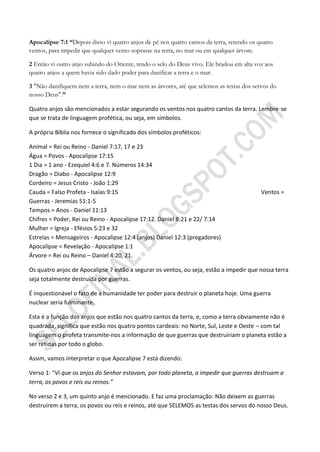 Apocalipse 7:1 ―Depois disso vi quatro anjos de pé nos quatro cantos da terra, retendo os quatro
ventos, para impedir que qualquer vento soprasse na terra, no mar ou em qualquer árvore.

2 Então vi outro anjo subindo do Oriente, tendo o selo do Deus vivo. Ele bradou em alta voz aos
quatro anjos a quem havia sido dado poder para danificar a terra e o mar:

3 "Não danifiquem nem a terra, nem o mar nem as árvores, até que selemos as testas dos servos do
nosso Deus".‖

Quatro anjos são mencionados a estar segurando os ventos nos quatro cantos da terra. Lembre-se
que se trata de linguagem profética, ou seja, em símbolos.

A própria Bíblia nos fornece o significado dos símbolos proféticos:

Animal = Rei ou Reino - Daniel 7:17, 17 e 23
Água = Povos - Apocalipse 17:15
1 Dia = 1 ano - Ezequiel 4:6 e 7. Números 14:34
Dragão = Diabo - Apocalipse 12:9
Cordeiro = Jesus Cristo - João 1:29
Cauda = Falso Profeta - Isaías 9:15                                                        Ventos =
Guerras - Jeremias 51:1-5
Tempos = Anos - Daniel 11:13
Chifres = Poder, Rei ou Reino - Apocalipse 17:12. Daniel 8:21 e 22/ 7:14
Mulher = Igreja - Efésios 5:23 e 32
Estrelas = Mensageiros - Apocalipse 12:4 (anjos) Daniel 12:3 (pregadores)
Apocalipse = Revelação - Apocalipse 1:1
Árvore = Rei ou Reino – Daniel 4:20, 21.

Os quatro anjos de Apocalipse 7 estão a segurar os ventos, ou seja, estão a impedir que nossa terra
seja totalmente destruída por guerras.

É inquestionável o fato de a humanidade ter poder para destruir o planeta hoje. Uma guerra
nuclear seria fulminante.

Esta é a função dos anjos que estão nos quatro cantos da terra, e, como a terra obviamente não é
quadrada, significa que estão nos quatro pontos cardeais: no Norte, Sul, Leste e Oeste – com tal
linguagem o profeta transmite-nos a informação de que guerras que destruiriam o planeta estão a
ser retidas por todo o globo.

Assim, vamos interpretar o que Apocalipse 7 está dizendo:

Verso 1: “Vi que os anjos do Senhor estavam, por todo planeta, a impedir que guerras destruam a
terra, os povos e reis ou reinos.”

No verso 2 e 3, um quinto anjo é mencionado. E faz uma proclamação: Não deixem as guerras
destruírem a terra, os povos ou reis e reinos, até que SELEMOS as testas dos servos do nosso Deus.
 
