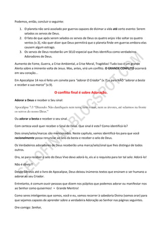Podemos, então, concluir o seguinte:

   1. O planeta não será assolado por guerras capazes de dizimar a vida até certo evento: Serem
      selados os servos de Deus.
   2. O fato de que após serem selados os servos de Deus os quatro anjos irão soltar os quatro
      ventos (v.3), não quer dizer que Deus permitirá que o planeta finde em guerras embora elas
      causem algum estrago.
   3. Os servos de Deus receberão um SELO especial que lhes identifica como verdadeiros
      Adoradores de Deus.

Aumento de Fome, Guerra, a Crise Ambiental, a Crise Moral, Tragédias! Tudo isso é um grande
Alerta sobre a iminente volta de Jesus. Mas, antes, virá um conflito. O GRANDE CONFLITO ocorrerá
em seu coração...

Em Apocalipse 14 nos é feito um convite para “adorar O Criador” (v.7) e para NÃO “adorar a besta
e receber a sua marca” (v.9).

                               O conflito final é sobre Adoração.
Adorar a Deus e receber o Seu sinal:

Apocalipse 7:3 “Dizendo: Não danifiqueis nem terra, nem o mar, nem as árvores, até selarmos na fronte
os servos do nosso Deus.”

Ou adorar a besta e receber o seu sinal.

Com certeza você quer receber o Sinal de Deus. Que sinal é este? Como identificá-lo?

Dois sinais/selos/marcas são mencionados. Neste capítulo, vamos identificá-los para que você
racionalmente possa renunciar ao selo da besta e receber o selo de Deus.

Os Verdadeiros adoradores de Deus receberão uma marca/selo/sinal que lhes distingui de todos
outros.

Ora, se para receber o selo do Deus Vivo devo adorá-lo, eis aí o requisito para ter tal selo: Adorá-lo!

Não é óbvio?!

Desde Gênesis até o livro de Apocalipse, Deus deixou inúmeros textos que ensinam o ser humano a
adorar ao seu Criador.

Entretanto, é comum ouvir pessoas que dizem nos púlpitos que podemos adorar ou manifestar-nos
ao Senhor como quisermos! = Grande Mentira!

Como seres inteligentes que somos, você e eu, vamos recorrer à sabedoria Divina (vamos orar) para
que sejamos capazes de aprender sobre a verdadeira Adoração ao Senhor nas páginas seguintes.

Ore comigo: Senhor,
 