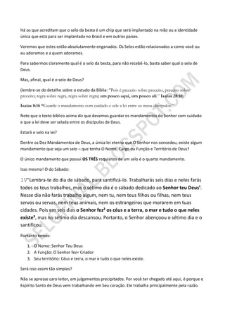 Há os que acreditam que o selo da besta é um chip que será implantado na mão ou a identidade
única que está para ser implantada no Brasil e em outros países.

Veremos que estes estão absolutamente enganados. Os Selos estão relacionados a como você ou
eu adoramos e a quem adoramos.

Para sabermos claramente qual é o selo da besta, para não recebê-lo, basta saber qual o selo de
Deus.

Mas, afinal, qual é o selo de Deus?

(lembre-se do detalhe sobre o estudo da Bíblia: “Pois é preceito sobre preceito, preceito sobre
preceito; regra sobre regra, regra sobre regra; um pouco aqui, um pouco ali.” Isaías 28:10)

Isaías 8:16 ―Guarde o mandamento com cuidado e sele a lei entre os meus discípulos.”

Note que o texto bíblico acima diz que devemos guardar os mandamentos do Senhor com cuidado
e que a lei deve ser selada entre os discípulos de Deus.

Estará o selo na lei?

Dentre os Dez Mandamentos de Deus, a única lei eterna que O Senhor nos concedeu, existe algum
mandamento que seja um selo – que tenha O Nome, Cargo ou Função e Território de Deus?

O único mandamento que possui OS TRÊS requisitos de um selo é o quarto mandamento.

Isso mesmo! O do Sábado:

IV"Lembra-te do dia de sábado, para santificá-lo. Trabalharás seis dias e neles farás
todos os teus trabalhos, mas o sétimo dia é o sábado dedicado ao Senhor teu Deus¹.
Nesse dia não farás trabalho algum, nem tu, nem teus filhos ou filhas, nem teus
servos ou servas, nem teus animais, nem os estrangeiros que morarem em tuas
cidades. Pois em seis dias o Senhor fez² os céus e a terra, o mar e tudo o que neles
existe³, mas no sétimo dia descansou. Portanto, o Senhor abençoou o sétimo dia e o
santificou.
Portanto temos:

   1. O Nome: Senhor Teu Deus
   2. A Função: O Senhor fez= Criador
   3. Seu território: Céus e terra, o mar e tudo o que neles existe.

Será isso assim tão simples?

Não se apresse caro leitor, em julgamentos precipitados. Por você ter chegado até aqui, é porque o
Espírito Santo de Deus vem trabalhando em Seu coração. Ele trabalha principalmente pela razão.
 