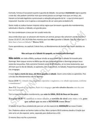 Contudo, Fariseus O acusavam quanto à guarda do Sábado. Isso porque inventaram regras quanto
a este dia: não podiam caminhar mais que tantos passos ou carregar mais que um lenço, etc.
Haviam se tornado legalistas e procuravam a salvação pela guarda da lei – o que já vimos que é
impossível. Guardar a Lei é apenas a conseqüência de ser salvo pela verdadeira fé.

Deste modo os Judeus haviam imposto várias regras que tornavam a guarda dos mandamentos,
sobretudo o Quarto, o Sábado, um grande peso.

Por isso condenavam a Jesus por ter curado neste dia.

Jesus então disse que: se salvavam até mesmo um animal, porque não salvariam um ser humano?
(Lucas 13:10-17; 14:1-6) Então lhes mostrou que isso não é guardar o Sábado. Pois ELE disse que “é
lícito fazer o bem aos Sábados” Mateus 12:12.

Como aprendemos, no capítulo 5 deste livro, os Mandamentos do Senhor não foram abolidos na
Cruz.

                Mas será que só o Sábado foi apagado, ou trocado pelo domingo?

Não existe, em toda a Bíblia, qualquer alusão ao que dizem que o sábado foi trocado pelo
Domingo. Nem sequer ensino na Bíblia que diz que devemos guardar o Domingo porque Jesus
neste dia ressuscitou. Pelo contrário! Existem cerca de 80 citações, só no novo testamento, que
afirmam que no dia de Sábado, os apóstolos, fiéis e até JESUS, no Sábado, freqüentavam/pregavam
nas sinagogas.

E mais! Após a morte de Jesus, até Maria guardou o sábado. Assim como todos os apóstolos. Pois
a lei dos Dez Mandamentos não foi abolida:

Lucas 23:56 “E, voltando elas, prepararam especiarias e ungüentos; e no sábado repousaram, conforme
o mandamento.”

Atos 17:2 “Segundo o seu costume, Paulo foi à sinagoga e por três sábados discutiu com eles com
base nas Escrituras”.

Tal é a importância deste mandamento, que este é o SINAL, SELO de Deus em Seu povo:

Ezequiel 20:20 ―E santificai os meus sábados, e servirão de sinal entre mim e vós, para
                que saibais que eu sou o SENHOR vosso Deus.”
O Sábado foi por Deus estabelecido para ser um dia especial de ADORAÇÃO ao nosso Criador.

Sim. Podemos adorar ao Senhor todos os Dias. Mas o próprio DEUS ordenou desde a Criação que
este seria um dia especial, santo, separado para dedicarmos a ELE.

O mesmo Deus nos fez a promessa:
 