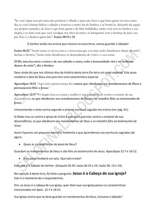 "Se você vigiar seus pés para não profanar o sábado e para não fazer o que bem quiser em meu santo
dia; se você chamar delícia o sábado e honroso o santo dia do Senhor, e se honrá-lo, deixando de seguir
seu próprio caminho, de fazer o que bem quiser e de falar futilidades, então você terá no Senhor a sua
alegria, e eu farei com que você cavalgue nos altos da terra e se banqueteie com a herança de Jacó, seu
pai. Pois é o Senhor quem fala.” Isaías 58:13 e 14

          O Senhor ainda nos ensina que mesmo na nova terra, vamos guardar o Sábado!

Isaías 66:22 "Assim como os novos céus e a nova terra que vou criar serão duradouros diante de mim",
declara o Senhor, "assim serão duradouros os descendentes de vocês e o seu nome.

23 De uma lua nova a outra e de um sábado a outro, toda a humanidade virá e se inclinará
diante de mim", diz o Senhor.

Deus ainda diz que nos últimos dias da história desta terra Ele teria um povo especial. Este povo
receberá o Selo do Deus vivo pois tem uma característica especial:

Apocalipse 14:12 “Aqui está a perseverança dos santos que obedecem aos mandamentos de Deus e
permanecem fiéis a Jesus.”

Apocalipse 12:17 ―O dragão irou-se contra a mulher e saiu para guerrear contra o restante da sua
descendência, os que obedecem aos mandamentos de Deus e se mantêm fiéis ao testemunho de
Jesus...”

Interpretando o texto acima segundo a própria escritura sagrada nos ensina (ver pág. 41):

O Diabo irou-se contra a Igreja de Cristo e saiu para guerrear contra o restante da sua
descendência, os que obedecem aos mandamentos de Deus e se mantêm fiéis ao testemunho de
Jesus.

Assim façamos um pequeno exercício mediante o que aprendemos nas escrituras sagradas até
agora:

      Quais as características do povo de Deus?

Guardam os mandamentos de Deus e são fiéis ao testemunho de Jesus. Apocalipse 12:7 e 14:12.

      Este povo receberá um selo. Que selo é este?

Este selo é o Sábado do Senhor. (Ezequiel 20:20, Isaías 66:22 e 23, Isaías 58: 13 e 14).

No capítulo 4 deste livro, foi feita a pergunta: Jesus   é o Cabeça de sua igreja?
Este é o momento de a respondermos.

Ora, se Jesus é o cabeça de sua igreja, quer dizer que sua igreja possui as características
mencionadas em Apoc. 12:7 e 14:12.

Sua igreja ensina que se deve guardar os mandamentos de Deus, inclusive o Sábado?
 