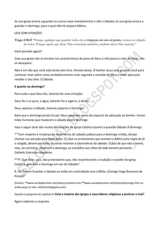 Se sua igreja ensina a guardar os outros nove mandamentos e não o Sábado; se sua igreja ensina a
guardar o domingo, para o qual não há amparo bíblico:

LEIA COM ATENÇÃO!

Tiago 2:10,11 “Porque, qualquer que guardar toda a lei, e tropeçar em um só ponto, tornou-se culpado
      de todos. Porque aquele que disse: Não cometerás adultério, também disse: Não matarás.”

Você percebe agora?

Caso sua igreja não se encaixe nas características do povo de Deus e não possui o selo de Deus, não
se desespere.

Não é em vão que você está lendo este livro. Através deste, O Senhor Jesus está guiando você para
conhecer mais sobre como verdadeiramente viver segundo a vontade de Deus e estar apto para
receber o Seu Selo: O Sábado.

E quanto ao domingo?

Para tudo o que Deus fez, Satanás fez uma imitação:

Deus fez o ar puro, a água, Satanás fez o cigarro, o álcool.

Deus separou o Sábado, Satanás separou o Domingo!

Note que o domingo jamais foi por Deus separado como dia especial de adoração ao Senhor. Foram
mãos humanas que mudaram o sábado para o domingo.

Veja a seguir duas das muitas declarações da Igreja Católica quanto à questão Sábado X Domingo.

*¹”Com respeito à mudança da observância do sábado judaico para o domingo cristão, desejo
chamar sua atenção para estes fatos: (1) Que os protestantes que aceitam a Bíblia como regra de fé
e religião, devem por todos os meios retornar à observância do sábado. O fato de que não o fazem,
mas, ao contrário, observam o domingo, os estultifica aos olhos de todo homem pensante...”
Catholic Extension Magazine.

*²“P. Que dizer, pois, dos protestantes que, não reconhecendo a tradição e o poder da Igreja
Católica, guardam o Domingo em vez do Sábado?

R. Ou Devem Guardar o Sábado ou estão em contradição com a Bíblia. (Conego Hugo Bressane de
Araújo)”

(Fontes: *¹www.verdadeonline.net/textos/catolico.htm;*²www.verdadeonline.net/textos/domingo.htm ou
ainda peça no site: selofinal.blogspot.com)

Quanto à pergunta do capítulo 4: Está a maioria das igrejas e seus líderes religiosos a praticar o mal?

Agora sabemos a resposta.
 