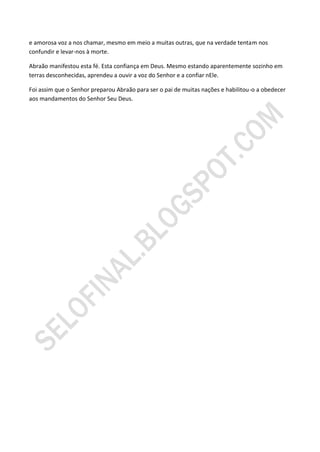 e amorosa voz a nos chamar, mesmo em meio a muitas outras, que na verdade tentam nos
confundir e levar-nos à morte.

Abraão manifestou esta fé. Esta confiança em Deus. Mesmo estando aparentemente sozinho em
terras desconhecidas, aprendeu a ouvir a voz do Senhor e a confiar nEle.

Foi assim que o Senhor preparou Abraão para ser o pai de muitas nações e habilitou-o a obedecer
aos mandamentos do Senhor Seu Deus.
 