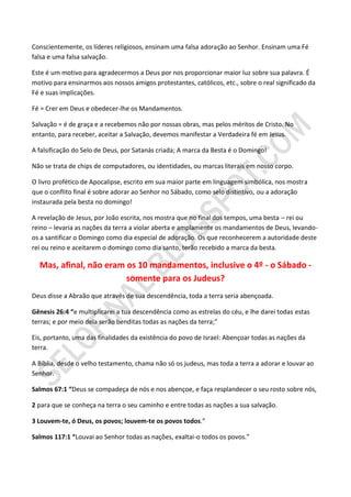 Conscientemente, os líderes religiosos, ensinam uma falsa adoração ao Senhor. Ensinam uma Fé
falsa e uma falsa salvação.

Este é um motivo para agradecermos a Deus por nos proporcionar maior luz sobre sua palavra. É
motivo para ensinarmos aos nossos amigos protestantes, católicos, etc., sobre o real significado da
Fé e suas implicações.

Fé = Crer em Deus e obedecer-lhe os Mandamentos.

Salvação = é de graça e a recebemos não por nossas obras, mas pelos méritos de Cristo. No
entanto, para receber, aceitar a Salvação, devemos manifestar a Verdadeira fé em Jesus.

A falsificação do Selo de Deus, por Satanás criada; A marca da Besta é o Domingo!

Não se trata de chips de computadores, ou identidades, ou marcas literais em nosso corpo.

O livro profético de Apocalipse, escrito em sua maior parte em linguagem simbólica, nos mostra
que o conflito final é sobre adorar ao Senhor no Sábado, como selo distintivo, ou a adoração
instaurada pela besta no domingo!

A revelação de Jesus, por João escrita, nos mostra que no final dos tempos, uma besta – rei ou
reino – levaria as nações da terra a violar aberta e amplamente os mandamentos de Deus, levando-
os a santificar o Domingo como dia especial de adoração. Os que reconhecerem a autoridade deste
rei ou reino e aceitarem o domingo como dia santo, terão recebido a marca da besta.

  Mas, afinal, não eram os 10 mandamentos, inclusive o 4º - o Sábado -
                        somente para os Judeus?
Deus disse a Abraão que através de sua descendência, toda a terra seria abençoada.

Gênesis 26:4 “e multiplicarei a tua descendência como as estrelas do céu, e lhe darei todas estas
terras; e por meio dela serão benditas todas as nações da terra;”

Eis, portanto, uma das finalidades da existência do povo de Israel: Abençoar todas as nações da
terra.

A Bíblia, desde o velho testamento, chama não só os judeus, mas toda a terra a adorar e louvar ao
Senhor.

Salmos 67:1 “Deus se compadeça de nós e nos abençoe, e faça resplandecer o seu rosto sobre nós,

2 para que se conheça na terra o seu caminho e entre todas as nações a sua salvação.

3 Louvem-te, ó Deus, os povos; louvem-te os povos todos.”

Salmos 117:1 “Louvai ao Senhor todas as nações, exaltai-o todos os povos.”
 