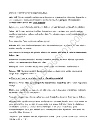 O templo do Senhor jamais foi só para os Judeus:

Isaías 56:7 “Sim, a esses os levarei ao meu santo monte, e os alegrarei na minha casa de oração; os
seus holocaustos e os seus sacrifícios serão aceitos no meu altar; porque a minha casa será
chamada casa de oração para todos os povos.”

Outros povos seriam chamados a ser o povo de Deus em lugar de Israel, como profetizou Oséias:

Oséias 1:10 “Todavia o número dos filhos de Israel será como a areia do mar, que não pode ser
medida nem contada; e no lugar onde se lhes dizia: Vós não sois meu povo, se lhes dirá: Vós sois os
filhos do Deus vivo.”

O que o Apóstolo Paulo confirma e explica o porquê:

Romanos 9:25 Como diz ele também em Oséias: Chamarei meu povo ao que não era meu povo; e
amada à que não era amada.

26 E sucederá que no lugar em que lhes foi dito: Vós não sois meu povo; aí serão chamados filhos
do Deus vivo.

27 Também Isaías exclama acerca de Israel: Ainda que o número dos filhos de Israel seja como a
areia do mar, o remanescente é que será salvo.

28 Porque o Senhor executará a sua palavra sobre a terra, consumando-a e abreviando-a.

Romanos 9:30 “Que diremos pois? Que os gentios, que não buscavam a justiça, alcançaram a
justiça, mas a justiça que vem da fé.

31 Mas Israel, buscando a lei da justiça, não atingiu esta lei.

32 Por que? Porque não a buscavam pela fé, mas como que pelas obras; e tropeçaram na pedra de
tropeço;

33 como está escrito: Eis que eu ponho em Sião uma pedra de tropeço; e uma rocha de escândalo;
e quem nela crer não será confundido.”

Paulo, com tais palavras, esteve a explicar o porquê de os judeus deixarem de ser o povo de Deus.

Não mais foram considerados o povo de pois buscaram a sua salvação pelas obras – procuraram ser
justos perante Deus pelo seu bom proceder, e não pelo sangue de Cristo. E como já estudamos,
sobretudo no capítulo 6, a salvação é unicamente pela fé em Cristo Jesus (fé esta que é
acompanhada pelas obras, pois a fé sem obras é morta), O qual eles rejeitaram, como lemos nos
versos 32 e 33 de Romanos 9.

Esta pedra a qual eles rejeitaram é o próprio Jesus (Sl 118:22; Is 8:14; Is 28:16; Mt 21:42; 1Pe 2:6; Sl
2:12; Pv 16:20; Jr 17:7;).
 