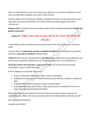 Assim, de nada adiantou ao povo de Israel procurar obedecer a Lei, enquanto rejeitaram a única
fonte de justificação e salvação, Jesus Cristo, o Filho de Deus.

Portanto, após Israel ter finalmente rejeitado o evangelho de Cristo, um novo povo passou a ser a
raça eleita, povo exclusivo do Senhor: Os Cristãos! Sejam eles judeus, gregos, americanos,
africanos, etc.

Romanos 3:29 “É porventura Deus somente dos judeus? Não é também dos gentios? Também dos
gentios, certamente.”

    Gálatas 3:7 “Sabei,    pois, que os que são da fé, esses são filhos de
                                      Abraão.”
O texto bíblico acima nos esclarece que os que têm fé em Cristo, são, perante Deus, o povo de
Israel!

Isso quer dizer que todo aquele que tem a verdadeira fé bíblica (como estudamos nos capítulos
anteriores), são, pela fé, israelitas! Sacerdócio Real!

I Pedro 2:9 “Mas vós sois a geração eleita, o sacerdócio real, a nação santa, o povo adquirido, para
que anuncieis as grandezas daquele que vos chamou das trevas para a sua maravilhosa luz;

10 vós que outrora nem éreis povo, e agora sois de Deus; vós que não tínheis alcançado
misericórdia, e agora a tendes alcançado.”

Por fim, chegamos a conclusões inequívocas:

      Os dez mandamentos são eternos, dados a toda a humanidade;
      O Sábado do Senhor, que é o 4º Mandamento jamais foi alterado, trocado ou anulado por
       Deus;
      O Sábado jamais foi somente para os Judeus, mas para todos;
      O povo de Israel, hoje, perante Deus, é todo aquele que tem a verdadeira fé em Jesus e
       assim é considerado descendente de Abraão.

Mesmo que teimosamente alguém afirme que as leis eram só para os judeus, este está em
contradição com a Bíblia. Pois somos o povo de Israel de Hoje! Descendentes de Abraão pela Fé!

Que maravilhosa descoberta!

Louvado seja o Senhor!
 