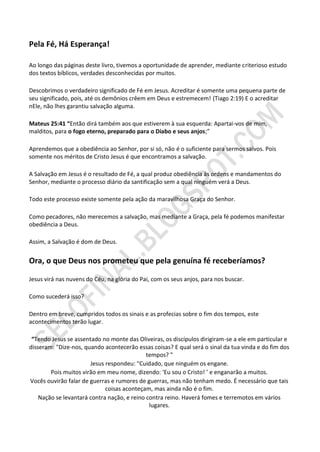 Pela Fé, Há Esperança!

Ao longo das páginas deste livro, tivemos a oportunidade de aprender, mediante criterioso estudo
dos textos bíblicos, verdades desconhecidas por muitos.

Descobrimos o verdadeiro significado de Fé em Jesus. Acreditar é somente uma pequena parte de
seu significado, pois, até os demônios crêem em Deus e estremecem! (Tiago 2:19) E o acreditar
nEle, não lhes garantiu salvação alguma.

Mateus 25:41 “Então dirá também aos que estiverem à sua esquerda: Apartai-vos de mim,
malditos, para o fogo eterno, preparado para o Diabo e seus anjos;”

Aprendemos que a obediência ao Senhor, por si só, não é o suficiente para sermos salvos. Pois
somente nos méritos de Cristo Jesus é que encontramos a salvação.

A Salvação em Jesus é o resultado de Fé, a qual produz obediência às ordens e mandamentos do
Senhor, mediante o processo diário da santificação sem a qual ninguém verá a Deus.

Todo este processo existe somente pela ação da maravilhosa Graça do Senhor.

Como pecadores, não merecemos a salvação, mas mediante a Graça, pela fé podemos manifestar
obediência a Deus.

Assim, a Salvação é dom de Deus.


Ora, o que Deus nos prometeu que pela genuína fé receberíamos?

Jesus virá nas nuvens do Céu, na glória do Pai, com os seus anjos, para nos buscar.

Como sucederá isso?

Dentro em breve, cumpridos todos os sinais e as profecias sobre o fim dos tempos, este
acontecimentos terão lugar.

 “Tendo Jesus se assentado no monte das Oliveiras, os discípulos dirigiram-se a ele em particular e
disseram: "Dize-nos, quando acontecerão essas coisas? E qual será o sinal da tua vinda e do fim dos
                                             tempos? "
                       Jesus respondeu: "Cuidado, que ninguém os engane.
        Pois muitos virão em meu nome, dizendo: ‘Eu sou o Cristo! ’ e enganarão a muitos.
Vocês ouvirão falar de guerras e rumores de guerras, mas não tenham medo. É necessário que tais
                             coisas aconteçam, mas ainda não é o fim.
    Nação se levantará contra nação, e reino contra reino. Haverá fomes e terremotos em vários
                                              lugares.
 