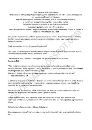 Tudo isso será o início das dores.
 "Então eles os entregarão para serem perseguidos e condenados à morte, e vocês serão odiados
                              por todas as nações por minha causa.
         Naquele tempo muitos ficarão escandalizados, trairão e odiarão uns aos outros,
                   e numerosos falsos profetas surgirão e enganarão a muitos.
                    Devido ao aumento da maldade, o amor de muitos esfriará,
                         mas aquele que perseverar até o fim será salvo.
E este evangelho do Reino será pregado em todo o mundo como testemunho a todas as nações, e
                               então virá o fim. Mateus 24: 3 a 14

Esta, dentre outras muitas profecias que anunciam o que haveria de acontecer antes da vinda do
Senhor, anuncia que naquele tempo, haveriam terremotos em vários lugares, guerras, fomes,
desastres naturais...

Você acompanhou os noticiários dos últimos anos?

Sim, como em nenhum outro período da história deste mundo, inúmeros desastres naturais têm
assolado nosso planeta e ceifado milhares de vidas.

“Sabemos que toda a natureza criada geme até agora, como em dores de parto.”
Romanos 8:22

“Pois vocês mesmos sabem perfeitamente que o dia do Senhor virá como ladrão à noite.
Quando disserem: "Paz e segurança", então, de repente, a destruição virá sobre eles, como dores à
mulher grávida; e de modo nenhum escaparão.
Mas vocês, irmãos, não estão nas trevas, para que esse dia os surpreenda como ladrão.”
 I Tessalonicenses 5: 2 a 4

A bíblia nos diz que os sinais da vinda de Cristo são como uma mulher com dores de parto. As dores
começam de forma lenta, entre – relativamente - longos períodos de tempo, e sua freqüência
aumenta, até se tornarem o que vemos hoje.

Quase todo dia, ao consultar a mídia, descobrimos um novo terremoto, enchente, furacão ou
tempestade que ocorreu em algum ou vários lugares do mundo.

Assim, pela ocorrência mais freqüente destes desastres naturais, por Jesus mencionados,
sobretudo em Mateus 24, sabemos que o fim se aproxima. Para ser mais específico, o princípio das
dores.

Falsos Cristos e falsos profetas estão por toda parte.

Diversas pessoas, hoje, afirmam ser Jesus reencarnado. Outros afirmam serem apóstolos, Anjos,
etc...
 