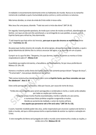 A maldade é crescentemente dominante entre os habitantes do mundo. Nunca se viu tamanho
número de crueldade a qual a humanidade pratica contra si, contra animais e a natureza.

Não temos dúvidas, os sinais da vinda de Cristo estão à nossa volta.

Mas Jesus faz uma pausa, dizendo: “Tudo isso será o início das dores” (MT 24: 8).

Em seguida, haverá grande apostasia, de modo que o amor de muitos se esfriará, abandonarão ao
Senhor, se é que um dia com Ele caminharam, e se entregarão às suas paixões, as quais, sem o
Espírito Santo para refreá-las, lhes dominarão.

“E até importa que haja entre vós heresias, para que os que são sinceros se manifestem entre
vós.” I Coríntios 11: 19.

Ao passo que muitos sinceros de coração, de várias igrejas, abraçarão a verdade completa, a qual a
igreja Adventista do Sétimo Dia é a única a anunciar até agora, e se reunirão em um só povo.

Cumprir-se-á o que foi dito: "Desperta, ó tu que dormes, levanta-te dentre os mortos e Cristo
resplandecerá sobre ti". Efésios 5:14

A parábola que explica tal evento, a Sacudidura, ou Peneiramento, foi por Jesus proferida em
Mateus 13: 24 a 30.

Homens e mulheres serão cheios do Espírito Santo, não somente porque diziam “Sangue de Jesus”,
“Tá amarrado!”, mas porque obedeceram ao Senhor:

“Nós somos testemunhas destas coisas, bem como o Espírito Santo, que Deus concedeu aos que
lhe obedecem". Atos 5: 32

Estes serão perseguidos, caluniados, tidos por loucos, por causa do nome de Jesus.

 "Então eles os entregarão para serem perseguidos e condenados à morte, e vocês serão odiados
                              por todas as nações por minha causa.
         Naquele tempo muitos ficarão escandalizados, trairão e odiarão uns aos outros,
                   e numerosos falsos profetas surgirão e enganarão a muitos.
                    Devido ao aumento da maldade, o amor de muitos esfriará,
                mas aquele que perseverar até o fim será salvo.” (MT 24: 9 a 13).

E assim, havendo recebido poder dos céus, serão responsáveis por anunciar a palavra do Senhor a
todo o mundo, até que a última pessoa tenha a oportunidade de aceitar ou rejeitar a salvação em
Cristo.

E este evangelho do Reino será pregado em todo o mundo como testemunho a todas as nações, e
                                então virá o fim. Mateus 24: 14
 