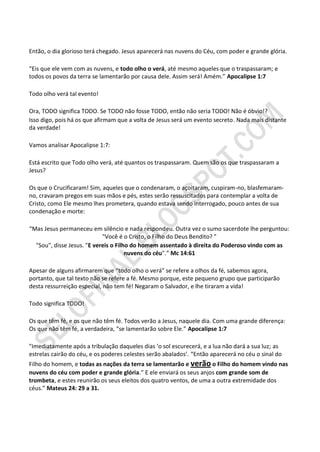 Então, o dia glorioso terá chegado. Jesus aparecerá nas nuvens do Céu, com poder e grande glória.

“Eis que ele vem com as nuvens, e todo olho o verá, até mesmo aqueles que o traspassaram; e
todos os povos da terra se lamentarão por causa dele. Assim será! Amém.” Apocalipse 1:7

Todo olho verá tal evento!

Ora, TODO significa TODO. Se TODO não fosse TODO, então não seria TODO! Não é óbvio!?
Isso digo, pois há os que afirmam que a volta de Jesus será um evento secreto. Nada mais distante
da verdade!

Vamos analisar Apocalipse 1:7:

Está escrito que Todo olho verá, até quantos os traspassaram. Quem são os que traspassaram a
Jesus?

Os que o Crucificaram! Sim, aqueles que o condenaram, o açoitaram, cuspiram-no, blasfemaram-
no, cravaram pregos em suas mãos e pés, estes serão ressuscitados para contemplar a volta de
Cristo, como Ele mesmo lhes prometera, quando estava sendo interrogado, pouco antes de sua
condenação e morte:

“Mas Jesus permaneceu em silêncio e nada respondeu. Outra vez o sumo sacerdote lhe perguntou:
                            "Você é o Cristo, o Filho do Deus Bendito? "
  "Sou", disse Jesus. "E vereis o Filho do homem assentado à direita do Poderoso vindo com as
                                      nuvens do céu".” Mc 14:61

Apesar de alguns afirmarem que “todo olho o verá” se refere a olhos da fé, sabemos agora,
portanto, que tal texto não se refere a fé. Mesmo porque, este pequeno grupo que participarão
desta ressurreição especial, não tem fé! Negaram o Salvador, e lhe tiraram a vida!

Todo significa TODO!

Os que têm fé, e os que não têm fé. Todos verão a Jesus, naquele dia. Com uma grande diferença:
Os que não têm fé, a verdadeira, “se lamentarão sobre Ele.” Apocalipse 1:7

"Imediatamente após a tribulação daqueles dias ‘o sol escurecerá, e a lua não dará a sua luz; as
estrelas cairão do céu, e os poderes celestes serão abalados’. “Então aparecerá no céu o sinal do
Filho do homem, e todas as nações da terra se lamentarão e verão o Filho do homem vindo nas
nuvens do céu com poder e grande glória.” E ele enviará os seus anjos com grande som de
trombeta, e estes reunirão os seus eleitos dos quatro ventos, de uma a outra extremidade dos
céus.” Mateus 24: 29 a 31.
 