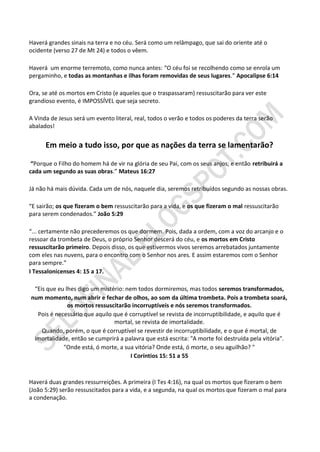 Haverá grandes sinais na terra e no céu. Será como um relâmpago, que sai do oriente até o
ocidente (verso 27 de Mt 24) e todos o vêem.

Haverá um enorme terremoto, como nunca antes: “O céu foi se recolhendo como se enrola um
pergaminho, e todas as montanhas e ilhas foram removidas de seus lugares.” Apocalipse 6:14

Ora, se até os mortos em Cristo (e aqueles que o traspassaram) ressuscitarão para ver este
grandioso evento, é IMPOSSÍVEL que seja secreto.

A Vinda de Jesus será um evento literal, real, todos o verão e todos os poderes da terra serão
abalados!


      Em meio a tudo isso, por que as nações da terra se lamentarão?

 “Porque o Filho do homem há de vir na glória de seu Pai, com os seus anjos; e então retribuirá a
cada um segundo as suas obras.” Mateus 16:27

Já não há mais dúvida. Cada um de nós, naquele dia, seremos retribuídos segundo as nossas obras.

“E sairão; os que fizeram o bem ressuscitarão para a vida, e os que fizeram o mal ressuscitarão
para serem condenados.” João 5:29

“... certamente não precederemos os que dormem. Pois, dada a ordem, com a voz do arcanjo e o
ressoar da trombeta de Deus, o próprio Senhor descerá do céu, e os mortos em Cristo
ressuscitarão primeiro. Depois disso, os que estivermos vivos seremos arrebatados juntamente
com eles nas nuvens, para o encontro com o Senhor nos ares. E assim estaremos com o Senhor
para sempre.”
I Tessalonicenses 4: 15 a 17.

 “Eis que eu lhes digo um mistério: nem todos dormiremos, mas todos seremos transformados,
num momento, num abrir e fechar de olhos, ao som da última trombeta. Pois a trombeta soará,
              os mortos ressuscitarão incorruptíveis e nós seremos transformados.
  Pois é necessário que aquilo que é corruptível se revista de incorruptibilidade, e aquilo que é
                               mortal, se revista de imortalidade.
    Quando, porém, o que é corruptível se revestir de incorruptibilidade, e o que é mortal, de
 imortalidade, então se cumprirá a palavra que está escrita: "A morte foi destruída pela vitória".
            "Onde está, ó morte, a sua vitória? Onde está, ó morte, o seu aguilhão? "
                                      I Coríntios 15: 51 a 55



Haverá duas grandes ressurreições. A primeira (I Tes 4:16), na qual os mortos que fizeram o bem
(João 5:29) serão ressuscitados para a vida, e a segunda, na qual os mortos que fizeram o mal para
a condenação.
 