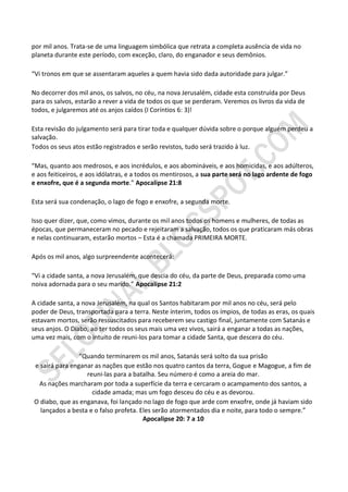 por mil anos. Trata-se de uma linguagem simbólica que retrata a completa ausência de vida no
planeta durante este período, com exceção, claro, do enganador e seus demônios.

“Vi tronos em que se assentaram aqueles a quem havia sido dada autoridade para julgar.”

No decorrer dos mil anos, os salvos, no céu, na nova Jerusalém, cidade esta construída por Deus
para os salvos, estarão a rever a vida de todos os que se perderam. Veremos os livros da vida de
todos, e julgaremos até os anjos caídos (I Coríntios 6: 3)!

Esta revisão do julgamento será para tirar toda e qualquer dúvida sobre o porque alguém perdeu a
salvação.
Todos os seus atos estão registrados e serão revistos, tudo será trazido à luz.

“Mas, quanto aos medrosos, e aos incrédulos, e aos abomináveis, e aos homicidas, e aos adúlteros,
e aos feiticeiros, e aos idólatras, e a todos os mentirosos, a sua parte será no lago ardente de fogo
e enxofre, que é a segunda morte.” Apocalipse 21:8

Esta será sua condenação, o lago de fogo e enxofre, a segunda morte.

Isso quer dizer, que, como vimos, durante os mil anos todos os homens e mulheres, de todas as
épocas, que permaneceram no pecado e rejeitaram a salvação, todos os que praticaram más obras
e nelas continuaram, estarão mortos – Esta é a chamada PRIMEIRA MORTE.

Após os mil anos, algo surpreendente acontecerá:

“Vi a cidade santa, a nova Jerusalém, que descia do céu, da parte de Deus, preparada como uma
noiva adornada para o seu marido.” Apocalipse 21:2

A cidade santa, a nova Jerusalém, na qual os Santos habitaram por mil anos no céu, será pelo
poder de Deus, transportada para a terra. Neste ínterim, todos os ímpios, de todas as eras, os quais
estavam mortos, serão ressuscitados para receberem seu castigo final, juntamente com Satanás e
seus anjos. O Diabo, ao ter todos os seus mais uma vez vivos, sairá a enganar a todas as nações,
uma vez mais, com o intuito de reuni-los para tomar a cidade Santa, que descera do céu.

                “Quando terminarem os mil anos, Satanás será solto da sua prisão
e sairá para enganar as nações que estão nos quatro cantos da terra, Gogue e Magogue, a fim de
                  reuni-las para a batalha. Seu número é como a areia do mar.
 As nações marcharam por toda a superfície da terra e cercaram o acampamento dos santos, a
                    cidade amada; mas um fogo desceu do céu e as devorou.
O diabo, que as enganava, foi lançado no lago de fogo que arde com enxofre, onde já haviam sido
  lançados a besta e o falso profeta. Eles serão atormentados dia e noite, para todo o sempre.”
                                       Apocalipse 20: 7 a 10
 