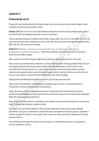 Capítulo 2

O Resultado da Fé
O povo de Israel, descendente de Abraão, Isaque e Jacó, que outrora fora escravo no Egito, havia
recebido uma terra por possessão: Canaã.

Gênesis 17:8 “Dar-te-ei a ti e à tua descendência depois de ti a terra de tuas peregrinações, toda a
terra de Canaã, em perpétua possessão; e serei o seu Deus.”

Tal foi a promessa de Deus a Abraão confirmada a Isaque (Gên. 26: 2 a 5) e a Jacó (Gên. 28: 13 a 15)
cujo nome fora por Deus mudado para Israel; José, filho de Jacó estava certo do juramento de Deus
(Gên. 50: 24 e 25), assim como Moisés:

Êxodo 6:4 ―Estabeleci o meu pacto com eles para lhes dar a terra de Canaã, a terra de suas
peregrinações, na qual foram peregrinos.” Disse Deus a Moisés, através do qual, livrou o povo de
Israel da escravidão no Egito.

Mas, a promessa de Deus requeria algo do Seu povo para que fosse cumprida: Uma ação.

Para cumprir o juramento feito a Abraão e sua descendência, Deus realizou grandes feitos! Fez com
que pragas sobrenaturais caíssem sobre o Egito, para que libertassem a Israel. Abriu o mar
vermelho, fazia chover pão do céu, o maná, água verter das rochas em pleno deserto, enviou
codornizes em grande número para alimentar a todo o povo. Durante o dia livrava-os do calor do
sol com uma nuvem; à noite do frio do deserto com uma coluna de fogo!

Quão grande manifestação do poder de Deus em prol de Seu povo peculiar!

Após muitos contratempos – desobediência ao Senhor que os livrara – Israel finalmente se
encontrava no limiar de Canaã, a terra da promessa.

Então, de forma contrária a expectativa humana, de que Deus faria os habitantes de Canaã
simplesmente desaparecerem pelo sopro de Suas narinas, para que Israel a tomasse por possessão,
Deus lhes envia a guerrear pela terra!

Acaso o poder de Deus não era o suficiente para obliterar a todo o povo de Canaã em um piscar de
olhos? Certamente O Senhor o podia ter feito.

Mas Deus, em Sua infinita sabedoria, tinha um plano diferente: Antes de dar toda a bênção
prometida a seus pais, Israel deveria, através de lutas e provações em meio às guerras, aprender a
confiar no poder do Senhor e ver o quão inúteis eram suas forças perante os habitantes de Canaã
para derrotá-los.

Foi o Senhor que lhes garantiu cada uma das vitórias, e a exemplo disso vemos a conquista de
Jericó, relatada em Josué 6.
 
