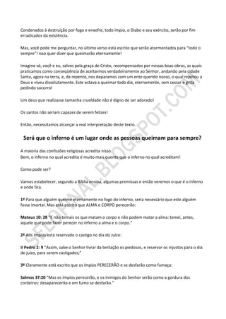 Condenados à destruição por fogo e enxofre, todo ímpio, o Diabo e seu exército, serão por fim
erradicados da existência.

Mas, você pode me perguntar, no último verso está escrito que serão atormentados para “todo o
sempre”! Isso quer dizer que queimarão eternamente!

Imagine só, você e eu, salvos pela graça de Cristo, recompensados por nossas boas obras, as quais
praticamos como conseqüência de aceitarmos verdadeiramente ao Senhor, andando pela cidade
Santa, agora na terra, e, de repente, nos deparamos com um ente querido nosso, o qual rejeitou a
Deus e viveu dissolutamente. Este estava a queimar todo dia, eternamente, sem cessar e grita
pedindo socorro!

Um deus que realizasse tamanha crueldade não é digno de ser adorado!

Os santos não seriam capazes de serem felizes!

Então, necessitamos alcançar a real interpretação deste texto.


 Será que o inferno é um lugar onde as pessoas queimam para sempre?

A maioria das confissões religiosas acredita nisso.
Bem, o inferno no qual acredito é muito mais quente que o inferno no qual acreditam!

Como pode ser?

Vamos estabelecer, segundo a Bíblia ensina, algumas premissas e então veremos o que é o inferno
e onde fica.

1º Para que alguém queime eternamente no fogo do inferno, seria necessário que este alguém
fosse imortal. Mas está escrito que ALMA e CORPO perecerão:

Mateus 10: 28 “E não temais os que matam o corpo e não podem matar a alma: temei, antes,
aquele que pode fazer perecer no inferno a alma e o corpo.”

2º Aos ímpios está reservado o castigo no dia do Juízo:

II Pedro 2: 9 “Assim, sabe o Senhor livrar da tentação os piedosos, e reservar os injustos para o dia
de juízo, para serem castigados;”

3º Claramente está escrito que os ímpios PERECERÃO e se desfarão como fumaça:

Salmos 37:20 “Mas os ímpios perecerão, e os inimigos do Senhor serão como a gordura dos
cordeiros: desaparecerão e em fumo se desfarão.”
 