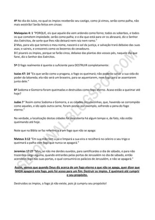 4º No dia do Juízo, no qual os ímpios receberão seu castigo, como já vimos, serão como palha, não
mais existirão! Serão feitos em cinzas:

Malaquias 4: 1 “PORQUE, eis que aquele dia vem ardendo como forno; todos os soberbos, e todos
os que cometem impiedade, serão como palha; e o dia que está para vir os abrasará, diz o Senhor
dos Exércitos, de sorte que lhes não deixará nem raiz nem ramo.”
2 Mas, para vós que temeis o meu nome, nascerá o sol da justiça, e salvação trará debaixo das suas
asas; e saireis, e crescereis como os bezerros do cevadouro.
3 E pisareis os ímpios, porque se farão cinza, debaixo das plantas dos vossos pés, naquele dia que
farei, diz o Senhor dos Exércitos.

5º O fogo realmente é quente o suficiente para DESTRUIR completamente:

Isaías 47: 14 “Eis que serão como a pragana, o fogo os queimará; não poderão salvar a sua vida do
poder da labareda; ela não será um braseiro, para se aquentarem, nem fogo para se assentarem
junto dele.”

6º Sodoma e Gomorra foram queimadas e destruídas como fogo eterno. Acaso estão a queimar até
hoje?

Judas 7 “Assim como Sodoma e Gomorra, e as cidades circunvizinhas, que, havendo-se corrompido
como aqueles, e ido após outra carne, foram postas por exemplo, sofrendo a pena do fogo
eterno.”

Na verdade, a localização destas cidades foi descoberta há algum tempo e, de fato, não estão
queimando até hoje.

Note que na Bíblia se faz referência a um fogo que não se apaga:

Mateus 3:12 “Em sua mão tem a pá e limpará a sua eira e recolherá no celeiro o seu trigo e
queimará a palha com fogo que nunca se apagará.”

Jeremias 17:27 “Mas, se não me derdes ouvidos, para santificardes o dia de sábado, e para não
trazerdes carga alguma, quando entrardes pelas portas de Jerusalém no dia de sábado, então
acenderei fogo nas suas portas, o qual consumirá os palácios de Jerusalém, e não se apagará.”

Assim, vemos que quando Deus diz acerca de um fogo eterno e que não se apaga, quer dizer que
NADA apagará este fogo, pois foi aceso para um fim: Destruir os ímpios. E queimará até cumprir
                                       o seu propósito.

Destruídos os ímpios, o fogo já não existe, pois já cumpriu seu propósito!
 