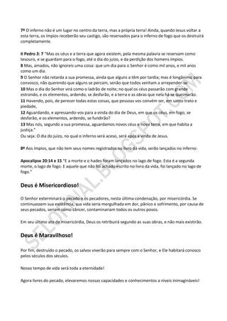 7º O inferno não é um lugar no centro da terra, mas a própria terra! Ainda, quando Jesus voltar a
esta terra, os ímpios receberão seu castigo, são reservados para o inferno de fogo que os destruirá
completamente.

II Pedro 3: 7 “Mas os céus e a terra que agora existem, pela mesma palavra se reservam como
tesouro, e se guardam para o fogo, até o dia do juízo, e da perdição dos homens ímpios.
8 Mas, amados, não ignoreis uma coisa: que um dia para o Senhor é como mil anos, e mil anos
como um dia.
9 O Senhor não retarda a sua promessa, ainda que alguns a têm por tardia; mas é longânimo para
convosco, não querendo que alguns se percam, senão que todos venham a arrepender-se.
10 Mas o dia do Senhor virá como o ladrão de noite; no qual os céus passarão com grande
estrondo, e os elementos, ardendo, se desfarão, e a terra e as obras que nela há se queimarão.
11 Havendo, pois, de perecer todas estas coisas, que pessoas vos convém ser, em santo trato e
piedade,
12 Aguardando, e apressando-vos para a vinda do dia de Deus, em que os céus, em fogo, se
desfarão, e os elementos, ardendo, se fundirão?
13 Mas nós, segundo a sua promessa, aguardamos novos céus e nova terra, em que habita a
justiça.”
Ou seja: O dia do juízo, no qual o inferno será aceso, será após a vinda de Jesus.

8º Aos ímpios, que não tem seus nomes registrados no livro da vida, serão lançados no inferno:

Apocalipse 20:14 e 15 “E a morte e o hades foram lançados no lago de fogo. Esta é a segunda
morte, o lago de fogo. E aquele que não foi achado escrito no livro da vida, foi lançado no lago de
fogo.”


Deus é Misericordioso!

O Senhor exterminará o pecado e os pecadores, nesta última condenação, por misericórdia. Se
continuassem sua existência, sua vida seria mergulhada em dor, pânico e sofrimento, por causa de
seus pecados, seriam como câncer, contaminariam todos os outros povos.

Em seu último ato de misericórdia, Deus os retribuirá segundo as suas obras, e não mais existirão.


Deus é Maravilhoso!

Por fim, destruído o pecado, os salvos viverão para sempre com o Senhor, e Ele habitará conosco
pelos séculos dos séculos.

Nosso tempo de vida será toda a eternidade!

Agora livres do pecado, elevaremos nossas capacidades e conhecimentos a níveis inimagináveis!
 
