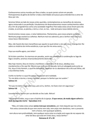 Conheceremos outros mundos por Deus criados, os quais jamais caíram em pecado.
Participaremos da glória do Senhor e toda a eternidade será pouco para entendermos o amor de
Deus por nós.

Seremos felizes ao lado de nossos entes queridos, contemplaremos as maravilhas da natureza,
agora restaurada à sua perfeição. Estudaremos de desenvolveremos nossos conhecimentos sobre
ela a fim de progredirmos como uma sociedade magnífica! Pois todas estas coisas foram para nós
criadas, os animais, as plantas, a terra, o mar, os rios... todo será para nosso deleite eterno.

Construiremos nossas casas, e nelas habitaremos. Plantaremos, para nosso próprio sustento.
Nenhuma praga assolará as colheitas. Nenhum mal nos sobrevirá, pois o Senhor será nossa Luz,
nosso Guia e Mantenedor.

Mas, não haverá dia mais maravilhoso que aquele no qual estiver a sós com Jesus, e perguntar-lhe
sobre os mistérios de minha existência, e por que Ele me amou assim.

Faça sua escolha agora, caro leitor!

Só há dois caminhos. Se vivermos em pecados, assim nos entregando à condenação no lago de
fogo e enxofre, seremos misericordiosamente destruídos.

Mas hoje mesmo, Deus te chama a manifestar a verdadeira fé de Jesus, obedeça seus
mandamentos e lhe seja fiel. Mesmo que você caia em pecado, terá um advogado justo junto ao
Pai, Jesus Cristo Homem, o qual lhe defenderá, capacitar-te-á a abandonar dia a dia suas falhas, até
a Sua Gloriosa Volta.

Confie no Senhor e o que lhe parece impossível será realidade.
“Eu me deito e durmo, e torno a acordar, porque é o Senhor que me sustém.”
Salmos 3:5

“Em paz me deito e logo adormeço, pois só tu, Senhor, me fazes viver em segurança.”
Salmos 4:8

Louvado Seja o Senhor por sua decisão ao Seu Lado. Aleluia!

“Quem tem ouvidos, ouça o que o Espírito diz às igrejas. O que vencer, de modo algum sofrerá o
dado da segunda morte.” Apocalipse 2:11

   “Mas, em todas estas coisas somos mais que vencedores, por meio daquele que nos amou.
  Pois estou convencido de que nem morte nem vida, nem anjos nem demônios, nem o presente
                             nem o futuro, nem quaisquer poderes,
 nem altura nem profundidade, nem qualquer outra coisa na criação será capaz de nos separar do
                     amor de Deus que está em Cristo Jesus, nosso Senhor.”
                                      Romanos 8: 37 a 39
 