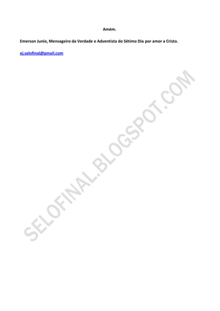 Amém.

Emerson Junio, Mensageiro da Verdade e Adventista do Sétimo Dia por amor a Cristo.

ej.selofinal@gmail.com
 