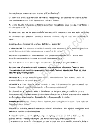 Imponentes muralhas separavam Israel da vitória sobre Jericó.

O Senhor lhes ordena que marchem em volta da cidade inimiga por seis dias. Por seis dias tudo o
que fariam era marchar. Nada de investidas contra as muralhas.

No sétimo dia, algo milagroso aconteceria: segundo as instruções de Deus, todo o povo gritaria e a
muralha seria derribada.

Por certo: nem toda a gritaria do mundo faria uma muralha imponente como a de Jericó vir abaixo.

Foi unicamente pelo poder do Senhor que o milagre aconteceu e o povo subiu à cidade pelo muro
caído.

Uma importante lição sobre o resultado da fé temos a aprender.

II Coríntios 4:18 ―não atentando nós nas coisas que se vêem, mas sim nas que se não vêem; porque as
que se vêem são temporais, enquanto as que se não vêem são eternas.”

Andar inutilmente em volta de uma cidade, para que seus imponentes muros caíssem é um
absurdo para uma mente humana! Mas esta foi a ordem de Deus.

Pela fé, o povo obedeceu a Deus e por conseqüência, resultado, o milagre aconteceu.

Portanto, fé é não atentar naquilo que vemos, mas naquilo que não vemos. É esperar uma
recompensa que no momento nos parece inconcebível. É cumprir as ordens de Deus, por mais
absurdas que possam parecer.

I Coríntios 3:19 ―Porque a sabedoria deste mundo é loucura diante de Deus; pois está escrito: Ele
apanha os sábios na sua própria astúcia;”

I Coríntios 2:14 ―Ora, o homem natural não aceita as coisas do Espírito de Deus, porque para ele são
loucura; e não pode entendê-las, porque elas se discernem espiritualmente.”

Em pleno século XXI, em meio a tantas descobertas tecnológicas, avanços na ciência, parece
loucura crer num Deus que perdoa pecados. Parece loucura ter fé de que se aceitarmos a salvação
em Cristo Jesus seremos salvos do pecado, livres de condenação de morte:

Romanos 6:23 ―Porque o salário do pecado é a morte, mas o dom gratuito de Deus é a vida eterna em
Cristo Jesus nosso Senhor.”

Nesse século presente, exalta-se a sabedoria humana acima da de Deus, a ponto de negarem a Sua
existência, como ocorrido em Londres.

A British Humanist Association (BHA, na sigla em inglês) promoveu, em ônibus do transporte
público, a frase: "There's probably no God. Now stop worrying and enjoy your life"
("Provavelmente, Deus não existe. Agora, pare de se preocupar e curta a vida", em tradução livre).
 