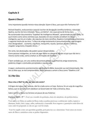 Capítulo 3

Quem é Deus?

Uma importante questão merece nossa atenção: Quem é Deus, para que nEle Tenhamos Fé?

Richard Dawkins, evolucionista e popular escritor de divulgação científica britânico, natural do
Quênia, escritor do livro intitulado “Deus, um Delírio”, diz o que pensa de forma clara.
No esclarecedor documentário “Expelled: No Intelligence Allowed”, apresentado por Ben Stein, no
qual mostra como vários cientistas que, baseados em seus estudos acreditam no design
inteligente, que há um criador, são expulsos do meio científico, Dawkins é entrevistado e menciona
o seguinte trecho do seu livro: “o Deus do antigo testamento é presumivelmente o personagem
mais desagradável... ciumento, orgulhoso, mesquinho, injusto, opressor viciado e colérico,
vingador sanguinário, limpador étnico...”

Por certo, tais declarações não podem passar despercebidas.
Como pessoas inteligentes, ao invés de jogar Bíblia na cabeça de alguém só por que não tem a
mesma cosmo-visão, vamos analisar as afirmações de Dawkins.

É bem verdade que, em uma análise descontextualizada, superficial do antigo testamento,
podemos chegar a conclusões precipitadas e equivocadas.

A seguir, analisaremos acontecimentos registrados na Bíblia, buscando sua real interpretação. São
tais os fatos que, se mal compreendidos, levam pessoas a verem a Deus como “Dawkins o vê”.


3.1 No Céu

Deus criou o Mal? Se não, por que este existe?

A Origem de todo o mal, Satanás, não foi criado como o é hoje. Outrora, foi um anjo de magnífica
beleza, que se comprazia em obedecer ao Governador de Todo o Universo, Deus.

Sobre Lúcifer, a Bíblia nos fornece um pouco de seu histórico:

Ezequiel 28:12 – 17 "...Você era o modelo de perfeição, cheio de sabedoria e de perfeita beleza.

Você estava no Éden, no jardim de Deus; todas as pedras preciosas o enfeitavam: sárdio, topázio e
diamante, berilo, ônix e jaspe, safira, carbúnculo e esmeralda. Seus engastes e guarnições eram feitos de
ouro; tudo foi preparado no dia em que você foi criado.

 Você foi ungido como um querubim guardião, pois para isso eu o determinei. Você estava no monte
santo de Deus e caminhava entre as pedras fulgurantes.
 