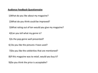 Audience Feedback Questionnaire

1)What do you like about my magazine?

 2)What do you think could be improved?

 3)What rating out of ten would you give my magazine?

 4)Can you tell what my genre is?

 5)Is the pop genre well presented?

6) Do you like the pictures I have used?

 7)Do you like the celebrities that are mentioned?

8)If this magazine was to retail, would you buy it?

9)Do you think the price is acceptable?
 