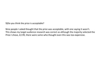 9)Do you think the price is acceptable?

Nine people I asked thought that the price was acceptable, with one saying it wasn’t.
This shows my target audience research was correct as although the majority selected the
Price I chose, £2.99, there were some who thought even this was too expensive.
 
