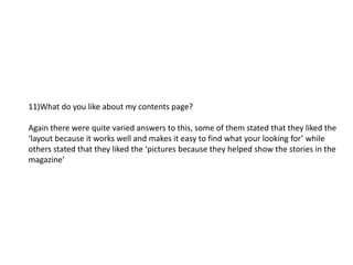 11)What do you like about my contents page?

Again there were quite varied answers to this, some of them stated that they liked the
‘layout because it works well and makes it easy to find what your looking for’ while
others stated that they liked the ‘pictures because they helped show the stories in the
magazine’
 