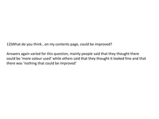 12)What do you think , on my contents page, could be improved?

Answers again varied for this question, mainly people said that they thought there
could be ‘more colour used’ while others said that they thought it looked fine and that
there was ‘nothing that could be improved’
 