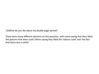 13)What do you like about my double page spread?

There were many different opinions on this question, with some saying that they ‘liked
the pictures that were used’ others saying they liked the ‘colours used’ and ‘the fact
that there was a setlist’
 