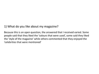 1) What do you like about my magazine?
Because this is an open question, the answered that I received varied. Some
people said that they liked the ‘colours that were used’, some said they liked
the ‘style of the magazine’ while others commented that they enjoyed the
‘celebrities that were mentioned’
 