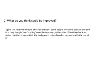 2) What do you think could be improved?

 Again, this received multiple of varied answers. Some people were very positive and said
 that they thought that ‘nothing’ could be improved, while other offered feedback and
 stated that they thought that ‘the background colour blended too much with the rest of
 it’
 