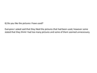 6) Do you like the pictures I have used?

Everyone I asked said that they liked the pictures that had been used, however some
stated that they think I had too many pictures and some of them seemed unnecessary.
 