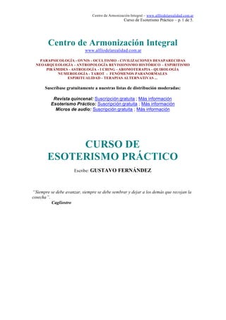 Centro de Armonización Integral – www.alfilodelarealidad.com.ar
Curso de Esoterismo Práctico – p. 1 de 5.
Centro de Armonización Integral
www.alfilodelarealidad.com.ar
PARAPSICOLOGÍA - OVNIS - OCULTISMO - CIVILIZACIONES DESAPARECIDAS
NEOARQUEOLOGÍA - ANTROPOLOGÍA REVISIONISMO HISTÓRICO – ESPIRITISMO
PIRÁMIDES - ASTROLOGÍA - I CHING - AROMOTERAPIA - QUIROLOGÍA
NUMEROLOGÍA - TAROT - FENÓMENOS PARANORMALES
ESPIRITUALIDAD - TERAPIAS ALTERNATIVAS ...
Suscríbase gratuitamente a nuestras listas de distribución moderadas:
Revista quincenal: Suscripción gratuita ; Más información
Esoterismo Práctico: Suscripción gratuita ; Más información
Micros de audio: Suscripción gratuita ; Más información
CURSO DE
ESOTERISMO PRÁCTICO
Escribe: GUSTAVO FERNÁNDEZ
“Siempre se debe avanzar, siempre se debe sembrar y dejar a los demás que recojan la
cosecha”.
Cagliostro
 