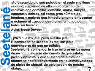 -Acto seguido dio una patada en el suelo y la tierra
       se abrió, surgiendo de ella una caravana de
Seetelané
       esclavos con camellos, caballos, mulos, bueyes,
       carneros y cabras, así como gran número de
       hombres y mujeres que inmediatamente empezaron
       a aclamar al cazador de ratones, gritando con
       todas sus fuerzas:
       Autor: Bruce Devoer

       - ¡Viva nuestro jefe! ¡Viva nuestro jefe!
       El hombre se pellizcaba las mejillas para
       convencerse de que no soñaba.
       Seetetelané, sonriendo, le hizo mirarse en las aguas
       de un riachuelo y se dio cuenta de que estaba
       joven y apuesto, y que su tseha de pieles, de
       ratones se había transformado en riquísimos vestidos
       de pieles de chacal, de pelo largo y de mucho
       abrigo.
 