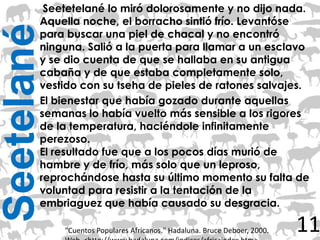 Seetetelané lo miró dolorosamente y no dijo nada.
        Aquella noche, el borracho sintió frío. Levantóse
Seetelané
        para buscar una piel de chacal y no encontró
        ninguna. Salió a la puerta para llamar a un esclavo
        y se dio cuenta de que se hallaba en su antigua
        cabaña y de que estaba completamente solo,
        vestido con su tseha de pieles de ratones salvajes.
        El bienestar que había gozado durante aquellas
        semanas lo había vuelto más sensible a los rigores
        de la temperatura, haciéndole infinitamente
        perezoso.
        El resultado fue que a los pocos días murió de
        hambre y de frío, más solo que un leproso,
        reprochándose hasta su último momento su falta de
        voluntad para resistir a la tentación de la
        embriaguez que había causado su desgracia.

            "Cuentos Populares Africanos." Hadaluna. Bruce Deboer, 2000.   11
 