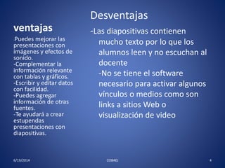 Desventajas 
-Las diapositivas contienen 
mucho texto por lo que los 
alumnos leen y no escuchan al 
docente 
-No se tiene el software 
necesario para activar algunos 
vínculos o medios como son 
links a sitios Web o 
visualización de video 
ventajas 
-Puedes mejorar las 
presentaciones con 
imágenes y efectos de 
sonido. 
-Complementar la 
información relevante 
con tablas y gráficos. 
-Escribir y editar datos 
con facilidad. 
-Puedes agregar 
información de otras 
fuentes. 
-Te ayudará a crear 
estupendas 
presentaciones con 
diapositivas. 
6/19/2014 COBAEJ 4 
 