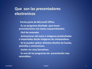 Que son las presentadores 
electronicos 
Forma parte de Microsoft Office. 
Es un programa diseñado para hacer 
presentaciones con textos esquematizados. 
Fácil de entender. 
Animaciones del texto e imágenes prediseñadas 
o importadas desde imágenes de computadora. 
Se le pueden aplicar distintos diseños de fuente, 
plantillas y animaciones. 
Suelen ser muy llamativos. 
Es uno de los programas de presentación mas 
extendidos. 
6/19/2014 COBAEJ 5 
 