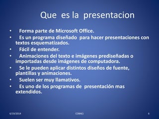 Que es la presentacion 
• Forma parte de Microsoft Office. 
• Es un programa diseñado para hacer presentaciones con 
textos esquematizados. 
• Fácil de entender. 
• Animaciones del texto e imágenes prediseñadas o 
importadas desde imágenes de computadora. 
• Se le pueden aplicar distintos diseños de fuente, 
plantillas y animaciones. 
• Suelen ser muy llamativos. 
• Es uno de los programas de presentación mas 
extendidos. 
6/19/2014 COBAEJ 6 
 