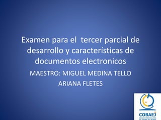 Examen para el tercer parcial de 
desarrollo y características de 
documentos electronicos 
MAESTRO: MIGUEL MEDINA TELLO 
ARIANA FLETES 
 