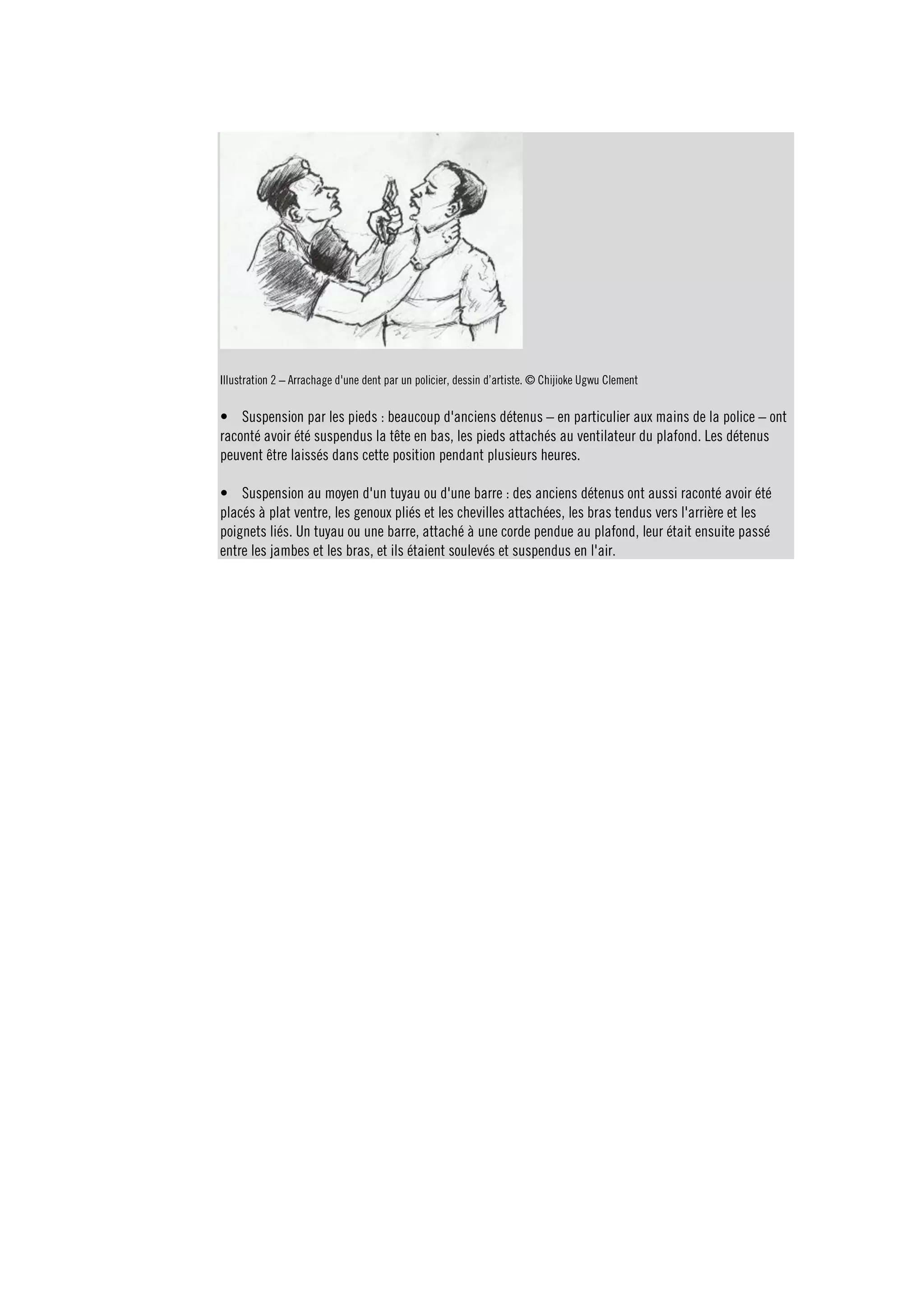 Illustration 2 – Arrachage d'une dent par un policier, dessin d’artiste. © Chijioke Ugwu Clement 
• Suspension par les pieds : beaucoup d'anciens détenus – en particulier aux mains de la police – ont 
raconté avoir été suspendus la tête en bas, les pieds attachés au ventilateur du plafond. Les détenus 
peuvent être laissés dans cette position pendant plusieurs heures. 
• Suspension au moyen d'un tuyau ou d'une barre : des anciens détenus ont aussi raconté avoir été 
placés à plat ventre, les genoux pliés et les chevilles attachées, les bras tendus vers l'arrière et les 
poignets liés. Un tuyau ou une barre, attaché à une corde pendue au plafond, leur était ensuite passé 
entre les jambes et les bras, et ils étaient soulevés et suspendus en l'air. 
 