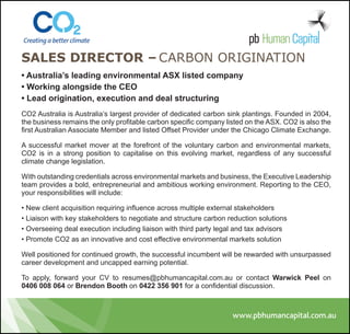 SaleS Director – Carbon origination
• Australia’s leading environmental ASX listed company
• Working alongside the CEO
• Lead origination, execution and deal structuring
CO2 Australia is Australia’s largest provider of dedicated carbon sink plantings. Founded in 2004,
the business remains the only profitable carbon specific company listed on the ASX. CO2 is also the
first Australian Associate Member and listed Offset Provider under the Chicago Climate Exchange.

A successful market mover at the forefront of the voluntary carbon and environmental markets,
CO2 is in a strong position to capitalise on this evolving market, regardless of any successful
climate change legislation.

With outstanding credentials across environmental markets and business, the Executive Leadership
team provides a bold, entrepreneurial and ambitious working environment. Reporting to the CEO,
your responsibilities will include:

• New client acquisition requiring influence across multiple external stakeholders
• Liaison with key stakeholders to negotiate and structure carbon reduction solutions
• Overseeing deal execution including liaison with third party legal and tax advisors
• Promote CO2 as an innovative and cost effective environmental markets solution

Well positioned for continued growth, the successful incumbent will be rewarded with unsurpassed
career development and uncapped earning potential.

To apply, forward your CV to resumes@pbhumancapital.com.au or contact Warwick Peel on
0406 008 064 or Brendon Booth on 0422 356 901 for a confidential discussion.
 