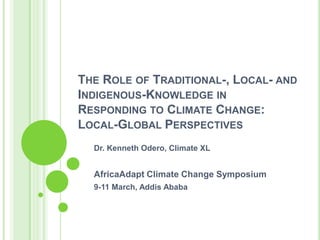 The Role of Traditional-, Local- and Indigenous-Knowledge in Responding to Climate Change: Local-Global Perspectives Dr. Kenneth Odero, Climate XL AfricaAdapt Climate Change Symposium 9-11 March, Addis Ababa 