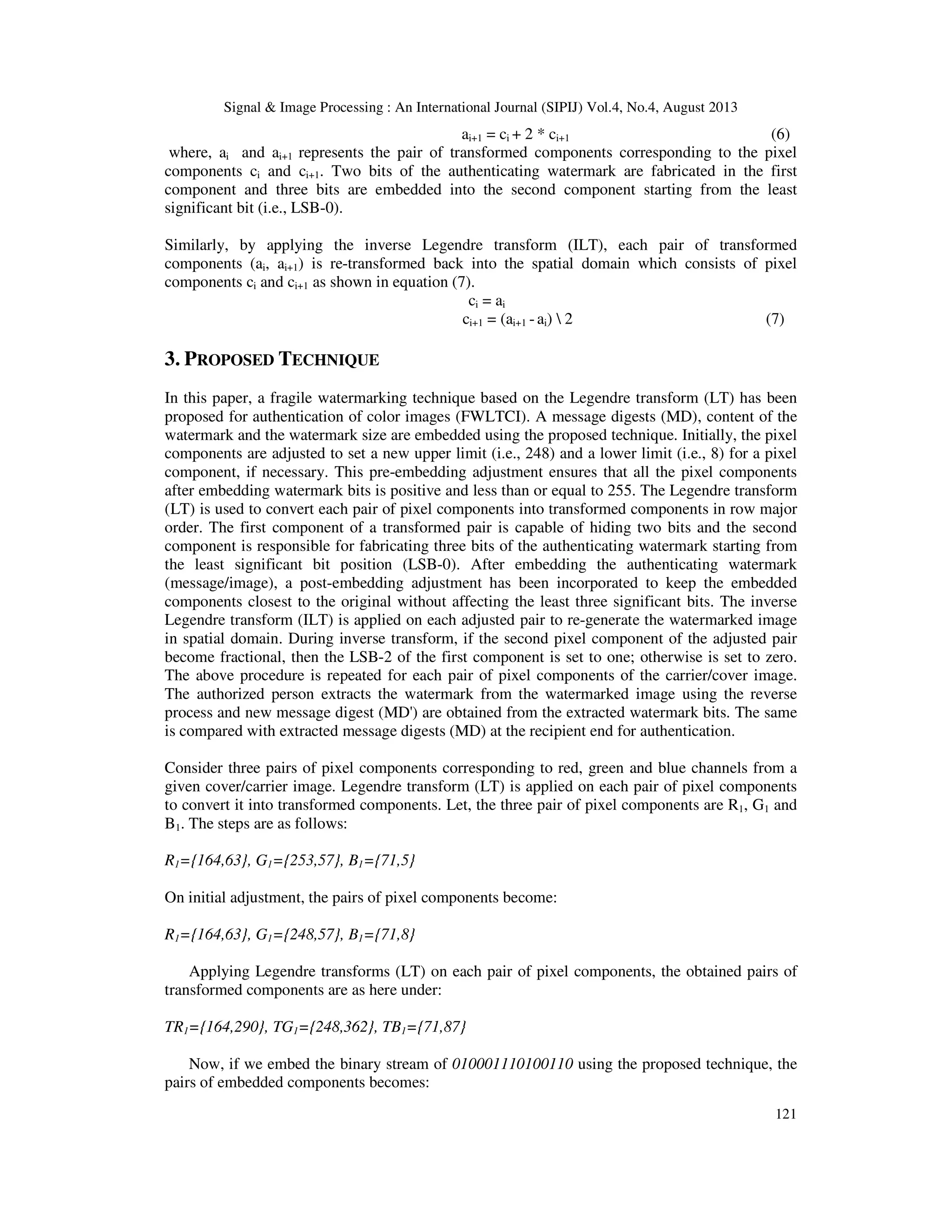 Signal & Image Processing : An International Journal (SIPIJ) Vol.4, No.4, August 2013
121
ai+1 = ci + 2 * ci+1 (6)
where, ai and ai+1 represents the pair of transformed components corresponding to the pixel
components ci and ci+1. Two bits of the authenticating watermark are fabricated in the first
component and three bits are embedded into the second component starting from the least
significant bit (i.e., LSB-0).
Similarly, by applying the inverse Legendre transform (ILT), each pair of transformed
components (ai, ai+1) is re-transformed back into the spatial domain which consists of pixel
components ci and ci+1 as shown in equation (7).
ci = ai
ci+1 = (ai+1 - ai)  2 (7)
3. PROPOSED TECHNIQUE
In this paper, a fragile watermarking technique based on the Legendre transform (LT) has been
proposed for authentication of color images (FWLTCI). A message digests (MD), content of the
watermark and the watermark size are embedded using the proposed technique. Initially, the pixel
components are adjusted to set a new upper limit (i.e., 248) and a lower limit (i.e., 8) for a pixel
component, if necessary. This pre-embedding adjustment ensures that all the pixel components
after embedding watermark bits is positive and less than or equal to 255. The Legendre transform
(LT) is used to convert each pair of pixel components into transformed components in row major
order. The first component of a transformed pair is capable of hiding two bits and the second
component is responsible for fabricating three bits of the authenticating watermark starting from
the least significant bit position (LSB-0). After embedding the authenticating watermark
(message/image), a post-embedding adjustment has been incorporated to keep the embedded
components closest to the original without affecting the least three significant bits. The inverse
Legendre transform (ILT) is applied on each adjusted pair to re-generate the watermarked image
in spatial domain. During inverse transform, if the second pixel component of the adjusted pair
become fractional, then the LSB-2 of the first component is set to one; otherwise is set to zero.
The above procedure is repeated for each pair of pixel components of the carrier/cover image.
The authorized person extracts the watermark from the watermarked image using the reverse
process and new message digest (MD') are obtained from the extracted watermark bits. The same
is compared with extracted message digests (MD) at the recipient end for authentication.
Consider three pairs of pixel components corresponding to red, green and blue channels from a
given cover/carrier image. Legendre transform (LT) is applied on each pair of pixel components
to convert it into transformed components. Let, the three pair of pixel components are R1, G1 and
B1. The steps are as follows:
R1={164,63}, G1={253,57}, B1={71,5}
On initial adjustment, the pairs of pixel components become:
R1={164,63}, G1={248,57}, B1={71,8}
Applying Legendre transforms (LT) on each pair of pixel components, the obtained pairs of
transformed components are as here under:
TR1={164,290}, TG1={248,362}, TB1={71,87}
Now, if we embed the binary stream of 010001110100110 using the proposed technique, the
pairs of embedded components becomes:
 