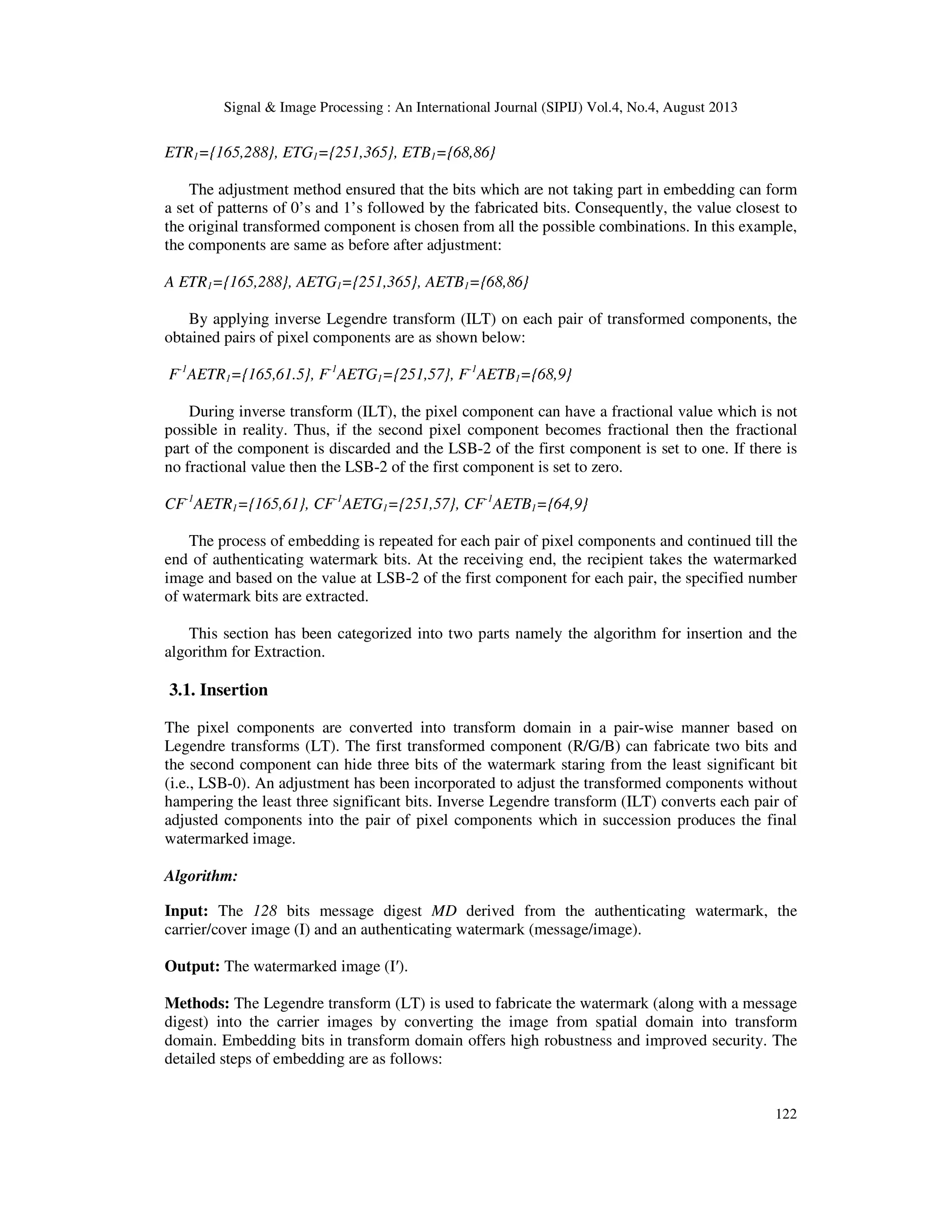 Signal & Image Processing : An International Journal (SIPIJ) Vol.4, No.4, August 2013
122
ETR1={165,288}, ETG1={251,365}, ETB1={68,86}
The adjustment method ensured that the bits which are not taking part in embedding can form
a set of patterns of 0’s and 1’s followed by the fabricated bits. Consequently, the value closest to
the original transformed component is chosen from all the possible combinations. In this example,
the components are same as before after adjustment:
A ETR1={165,288}, AETG1={251,365}, AETB1={68,86}
By applying inverse Legendre transform (ILT) on each pair of transformed components, the
obtained pairs of pixel components are as shown below:
F-1
AETR1={165,61.5}, F-1
AETG1={251,57}, F-1
AETB1={68,9}
During inverse transform (ILT), the pixel component can have a fractional value which is not
possible in reality. Thus, if the second pixel component becomes fractional then the fractional
part of the component is discarded and the LSB-2 of the first component is set to one. If there is
no fractional value then the LSB-2 of the first component is set to zero.
CF-1
AETR1={165,61}, CF-1
AETG1={251,57}, CF-1
AETB1={64,9}
The process of embedding is repeated for each pair of pixel components and continued till the
end of authenticating watermark bits. At the receiving end, the recipient takes the watermarked
image and based on the value at LSB-2 of the first component for each pair, the specified number
of watermark bits are extracted.
This section has been categorized into two parts namely the algorithm for insertion and the
algorithm for Extraction.
3.1. Insertion
The pixel components are converted into transform domain in a pair-wise manner based on
Legendre transforms (LT). The first transformed component (R/G/B) can fabricate two bits and
the second component can hide three bits of the watermark staring from the least significant bit
(i.e., LSB-0). An adjustment has been incorporated to adjust the transformed components without
hampering the least three significant bits. Inverse Legendre transform (ILT) converts each pair of
adjusted components into the pair of pixel components which in succession produces the final
watermarked image.
Algorithm:
Input: The 128 bits message digest MD derived from the authenticating watermark, the
carrier/cover image (I) and an authenticating watermark (message/image).
Output: The watermarked image (I′).
Methods: The Legendre transform (LT) is used to fabricate the watermark (along with a message
digest) into the carrier images by converting the image from spatial domain into transform
domain. Embedding bits in transform domain offers high robustness and improved security. The
detailed steps of embedding are as follows:
 